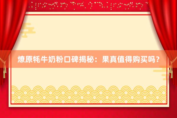 燎原牦牛奶粉口碑揭秘：果真值得购买吗？