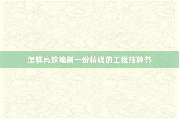 怎样高效编制一份精确的工程结算书