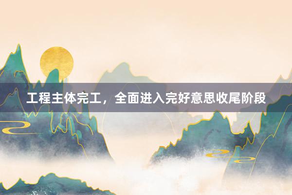 工程主体完工，全面进入完好意思收尾阶段